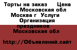 Торты на заказ.  › Цена ­ 800 - Московская обл., Москва г. Услуги » Организация праздников   . Московская обл.